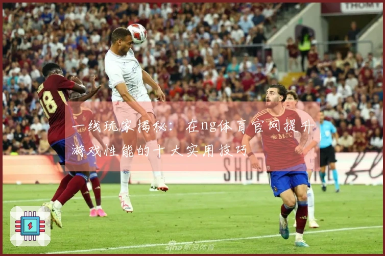 一线玩家揭秘：在ng体育官网提升游戏性能的十大实用技巧