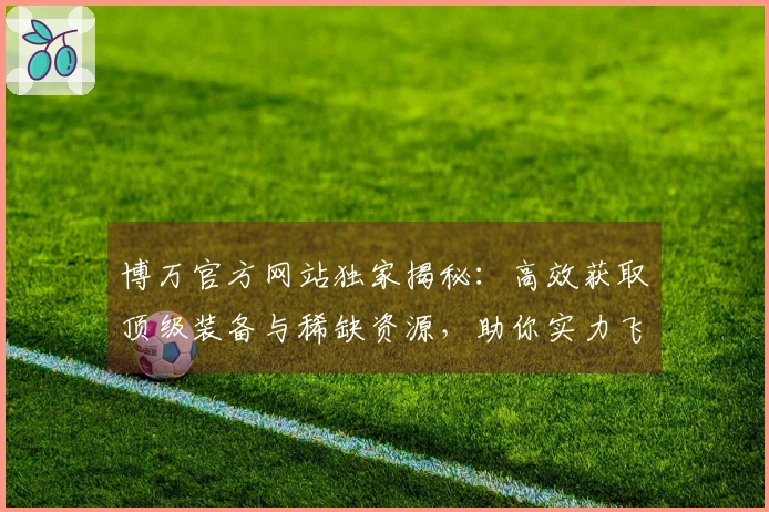 博万官方网站独家揭秘：高效获取顶级装备与稀缺资源，助你实力飞升！